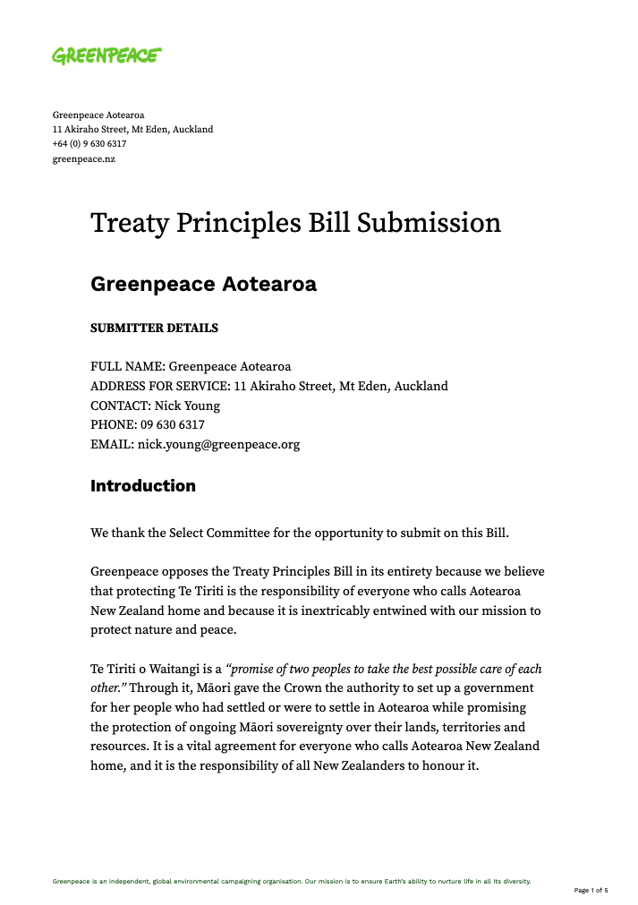 Greenpeace opposes the Treaty Principles Bill in its entirety because we believe that protecting Te Tiriti is the responsibility of everyone who calls Aotearoa New Zealand home and because it is inextricably entwined with our mission to protect nature and peace. Te Tiriti o Waitangi is a “promise of two peoples to take the best possible care of each other.” Through it, Māori gave the Crown the authority to set up a government for her people who had settled or were to settle in Aotearoa while promising the protection of ongoing Māori sovereignty over their lands, territories and resources. It is a vital agreement for everyone who calls Aotearoa New Zealand home, and it is the responsibility of all New Zealanders to honour it. Since 1840, successive governments have breached that foundational agreement. The Treaty Principles have provided a framework to make progress in addressing those breaches and the painful truth of the history of colonisation, including its present-day impacts on both people and nature. This attempt by the ACT party to unilaterally rewrite these principles represents a huge backward step in the reconciliation of our nation and the coming together of our cultures. It should be rejected. Anyone who has been welcomed back to Aotearoa New Zealand, via the carved gateway (tomokanga) and birdsong at Auckland International Airport, will sense that this Bill strikes at the very heart of our identity as New Zealanders.