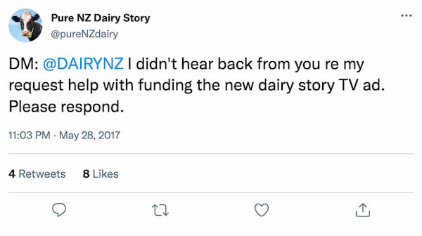 DM: @DAIRYNZ I didn't hear back from you re my request help with funding the new dairy story TV ad. Please respond. DM: @DAIRYNZ I didn't hear back from you re my request help with funding the new dairy story TV ad. Please respond.