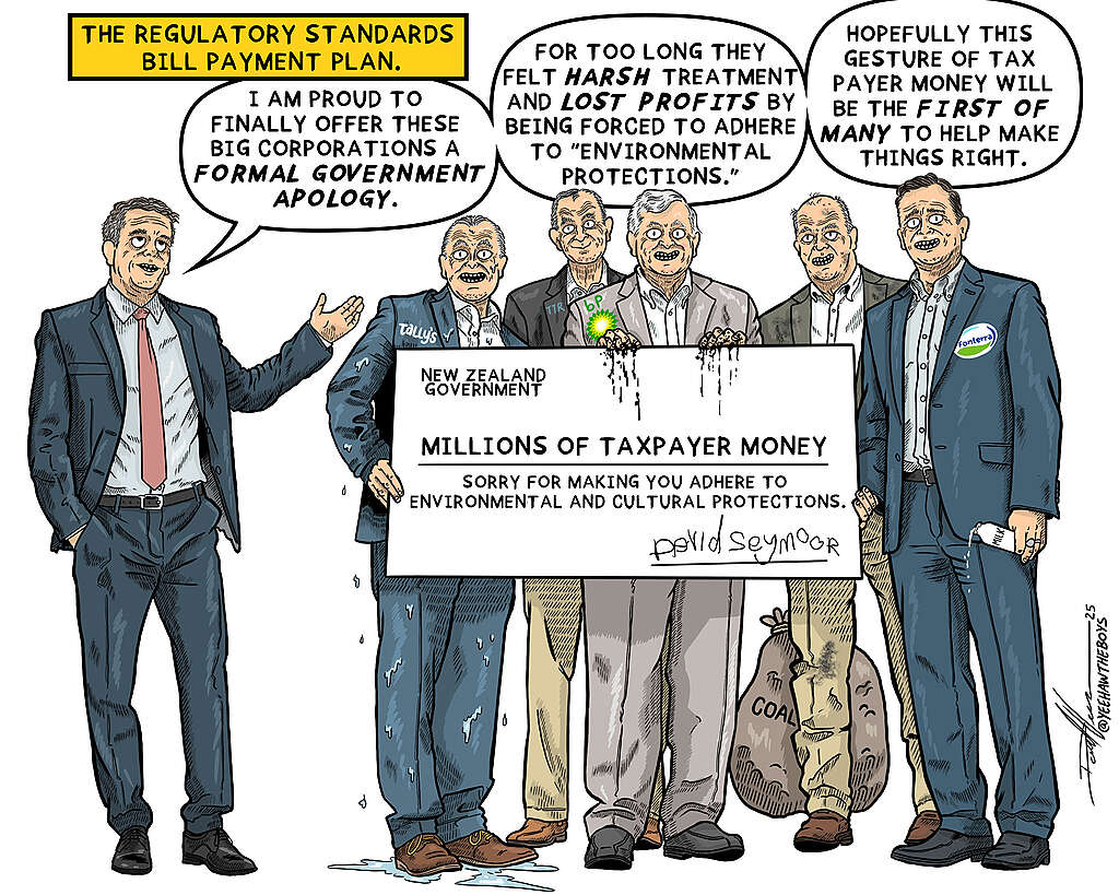 A cartoon titled 'The Regulatory Standards Bill Payment Plan' shows David Seymour standing next to five men in suits holding a large cheque from the NZ Government for "millions of taxpayer money" with the words "sorry for making you adhere to environmental and cultural protections", signed David Seymour. The men have badges that say Talley's BP and Fonterra. one has a sack of coal at his feet. Seymour is saying: I am proud to finally offer these big corporations a formal apology. For too long, they have felt harsh treatment and lost profits by being forced to adhere to 'environmental protections'. Hopefully, this gesture of tax-payer money will be the first of many to help make things right."