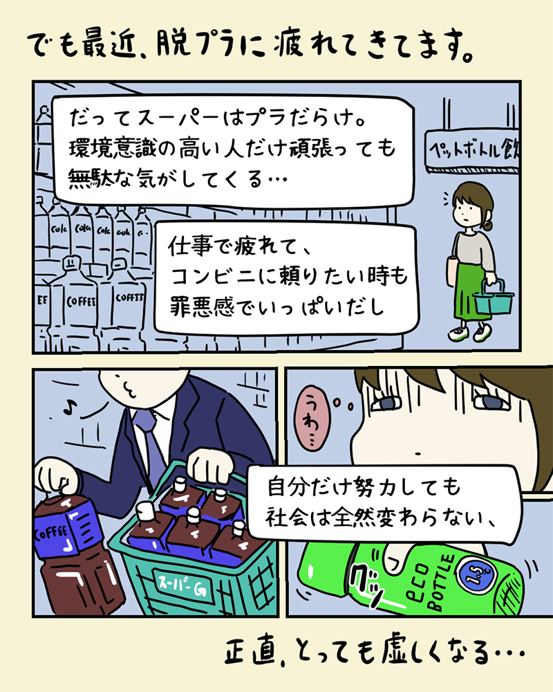 脱プラを決意するも、スーパーで他の人がたくさん使い捨てプラスチックをお買い物する様子を見て気を落とすみどりさん。「でも、最近、脱プラに疲れてきています。だってスーパーはプラだらけ。環境意識の高い人だけ頑張っても無駄な気がしてくる…。仕事で疲れて、コンビニに頼りたい時も罪悪感でいっぱいだし、自分だけ努力しても社会は全然変わらない、正直、とっても虚しくなる…」 脱プラを決意するも、スーパーで他の人がたくさん使い捨てプラスチックをお買い物する様子を見て気を落とすみどりさん。「でも、最近、脱プラに疲れてきています。だってスーパーはプラだらけ。環境意識の高い人だけ頑張っても無駄な気がしてくる…。仕事で疲れて、コンビニに頼りたい時も罪悪感でいっぱいだし、自分だけ努力しても社会は全然変わらない、正直、とっても虚しくなる…」