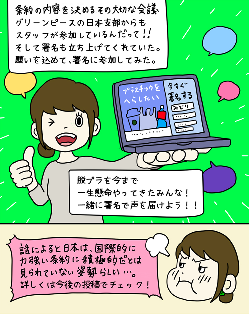 グリーンピースが「プラスチック条約」のための署名を集めているのを見つけたみどりさん。「11月13日からの第3回目の政府間交渉に、グリーンピースの日本支部からもスタッフが参加するらしい。そして署名も立ち上げてくれていた。願いを込めて、署名に参加してみた。脱プラを今まで一生懸命やってきたみんな!一緒に署名で声を届けよう!!話によれば、日本は国際的に強力な条約に積極的とはみられていない姿勢らしい…詳しくは今後の投稿でチェック!」 グリーンピースが「プラスチック条約」のための署名を集めているのを見つけたみどりさん。「11月13日からの第3回目の政府間交渉に、グリーンピースの日本支部からもスタッフが参加するらしい。そして署名も立ち上げてくれていた。願いを込めて、署名に参加してみた。脱プラを今まで一生懸命やってきたみんな!一緒に署名で声を届けよう!!話によれば、日本は国際的に強力な条約に積極的とはみられていない姿勢らしい…詳しくは今後の投稿でチェック!」