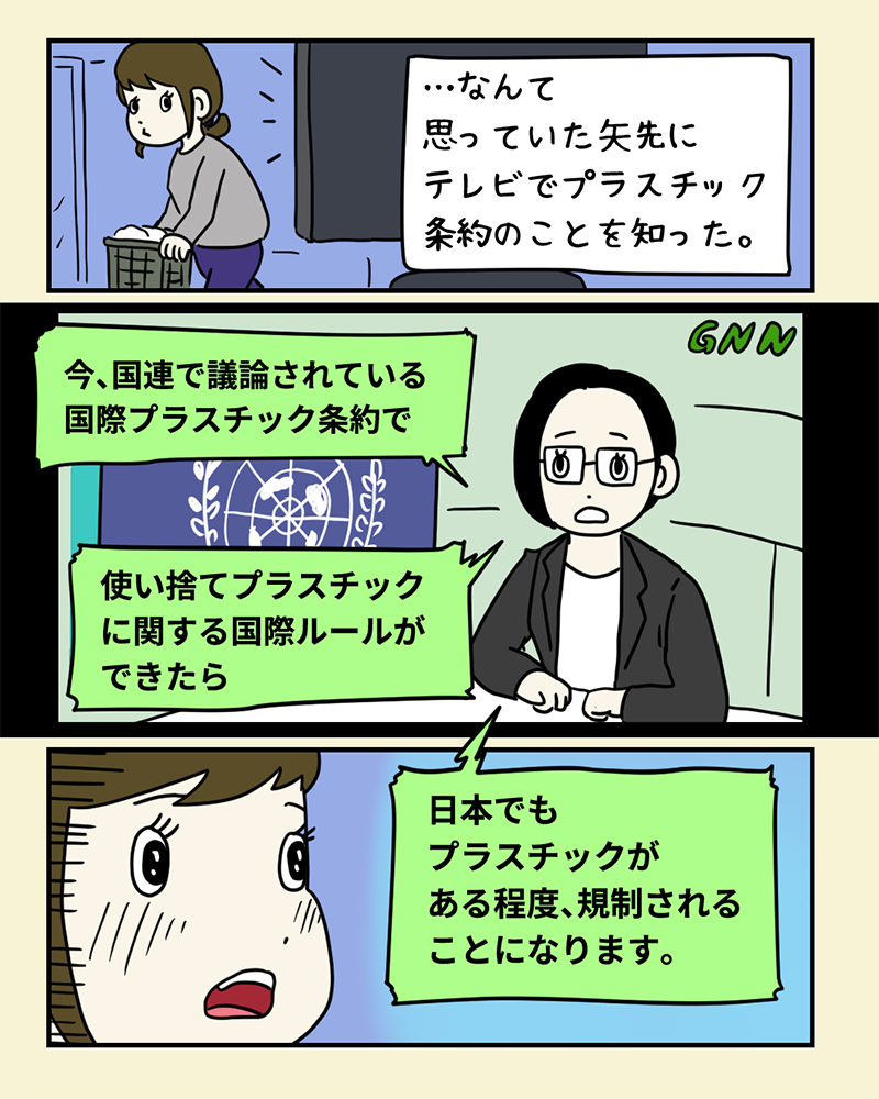 ニュースでプラスチック条約について知って驚くみどりさん。「…なんて思っていた矢先にテレビでプラスチック条約のことを知った」キャスター「今、国連で議論されている国際プラスチック条約で、使い捨てプラスチックに関するルールができたら、日本でもプラスチックがある程度、規制されることになります」 ニュースでプラスチック条約について知って驚くみどりさん。「…なんて思っていた矢先にテレビでプラスチック条約のことを知った」キャスター「今、国連で議論されている国際プラスチック条約で、使い捨てプラスチックに関するルールができたら、日本でもプラスチックがある程度、規制されることになります」