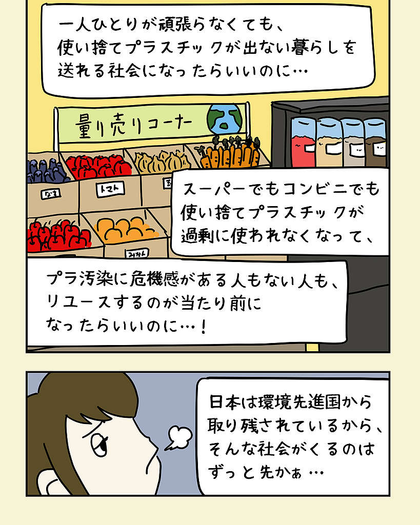 リユースが当たり前になる社会を想像するみどりさん。「一人ひとりが頑張らなくても、使い捨てプラスチックが出ない暮らしを送れる社会になったらいいのに…。スーパーでもコンビニでもプラスチックが過剰に使われなくなって、プラ汚染に危機感がある人もない人も、リユースするのが当たり前になったらいいのに…! 日本は環境先進国から取り残されているから、そんな社会がくるのはずっと先かぁ…」 リユースが当たり前になる社会を想像するみどりさん。「一人ひとりが頑張らなくても、使い捨てプラスチックが出ない暮らしを送れる社会になったらいいのに…。スーパーでもコンビニでもプラスチックが過剰に使われなくなって、プラ汚染に危機感がある人もない人も、リユースするのが当たり前になったらいいのに…! 日本は環境先進国から取り残されているから、そんな社会がくるのはずっと先かぁ…」