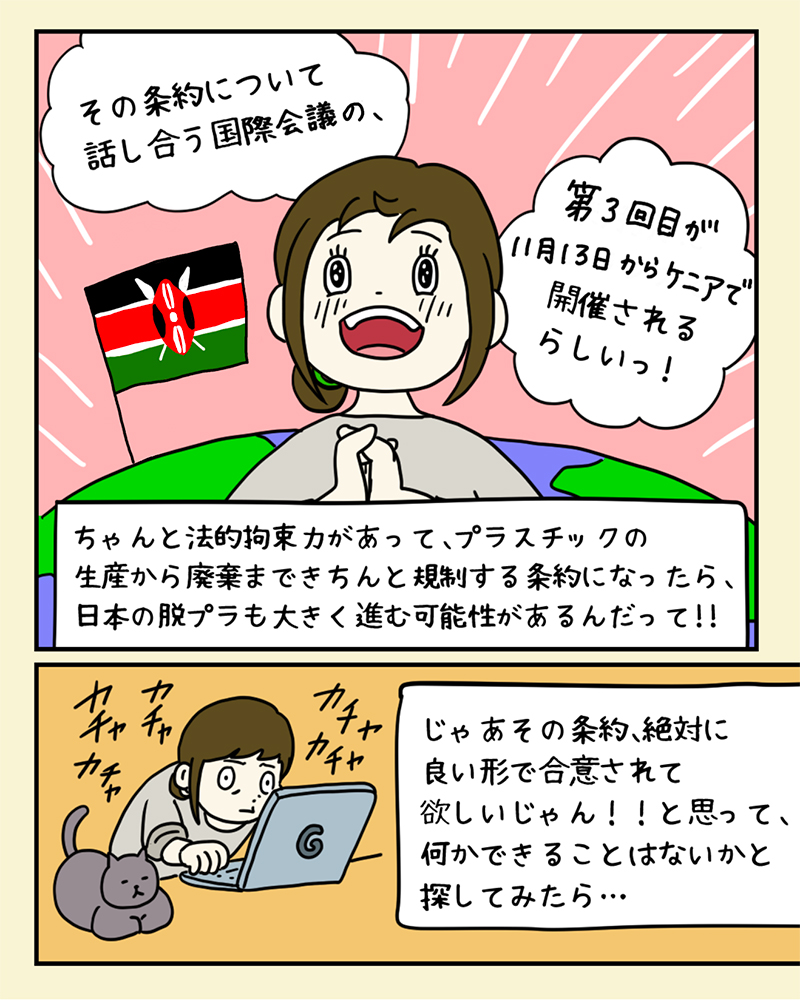 希望を感じて、「プラスチック条約」のために自分にもできることはないか、検索してみるみどりさん。「その条約について話し合う国際会議が、5月にフランスで開催されるらしいっ!ちゃんと法的拘束力があって、プラスチックの生産から廃棄まできちんと規制する条約になったら、日本の脱プラも大きく進む可能性があるんだって!!じゃあその条約、絶対に良い形で合意されて欲しいじゃん!!と思って、何かできることはないかと探してみたら…」 希望を感じて、「プラスチック条約」のために自分にもできることはないか、検索してみるみどりさん。「その条約について話し合う国際会議が、11月にケニアで開催されるらしいっ!ちゃんと法的拘束力があって、プラスチックの生産から廃棄まできちんと規制する条約になったら、日本の脱プラも大きく進む可能性があるんだって!!じゃあその条約、絶対に良い形で合意されて欲しいじゃん!!と思って、何かできることはないかと探してみたら…」